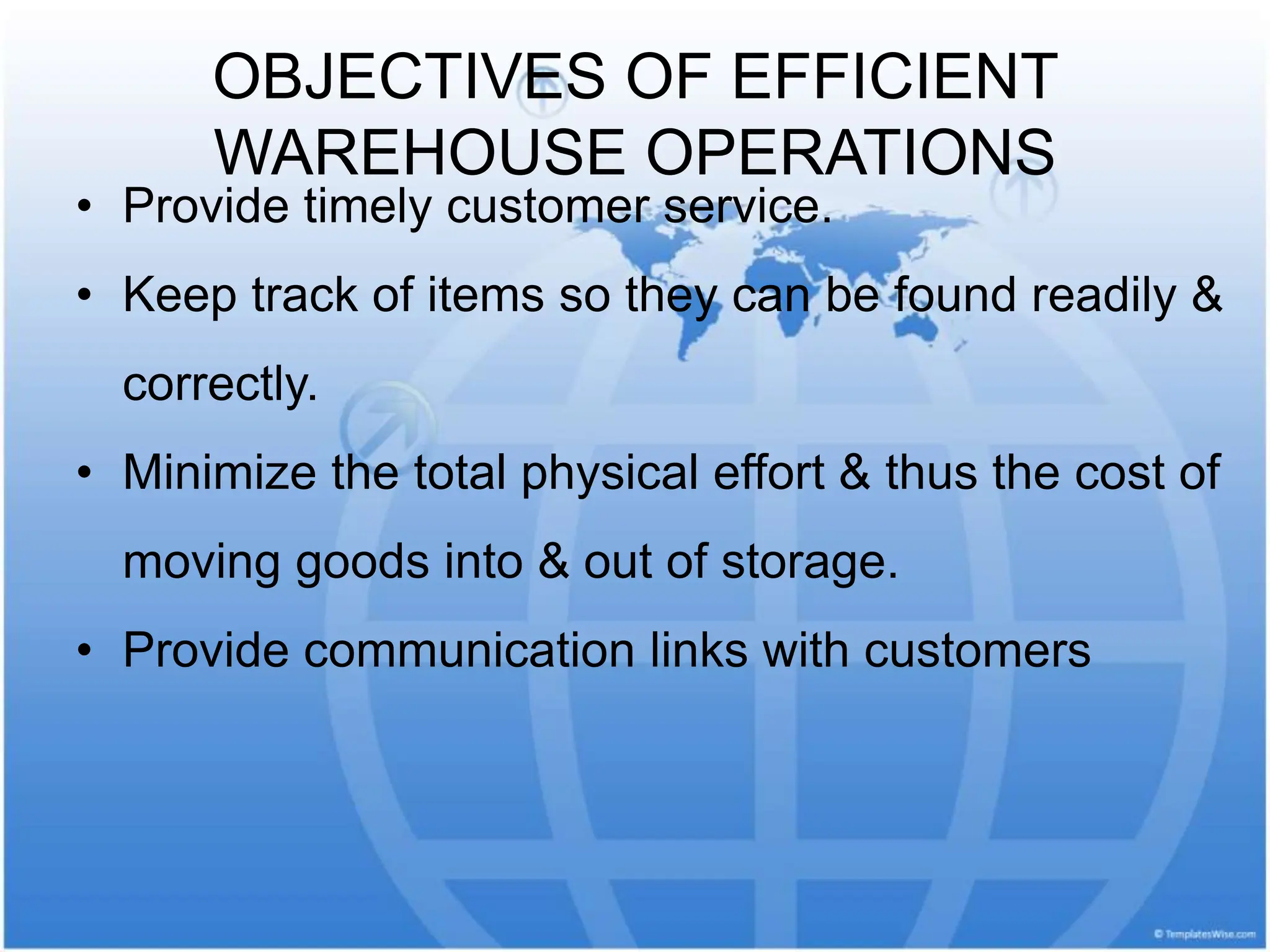 OBJECTIVES OF EFFICIENT
WAREHOUSE OPERATIONS
• Provide timely customer service.
• Keep track of items so they can be found readily &
correctly.
• Minimize the total physical effort & thus the cost of
moving goods into & out of storage.
• Provide communication links with customers
 