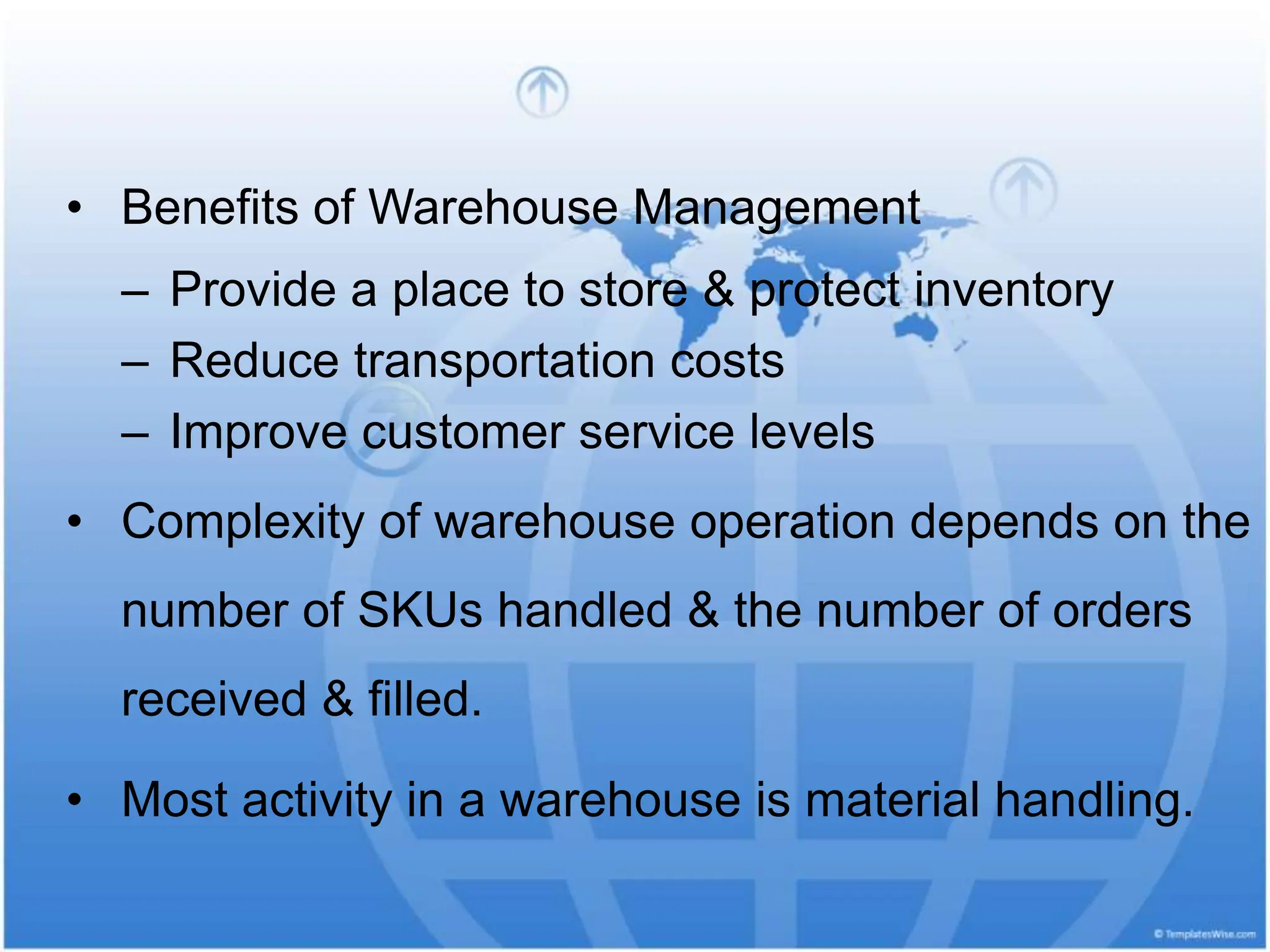 • Benefits of Warehouse Management
– Provide a place to store & protect inventory
– Reduce transportation costs
– Improve customer service levels
• Complexity of warehouse operation depends on the
number of SKUs handled & the number of orders
received & filled.
• Most activity in a warehouse is material handling.
 