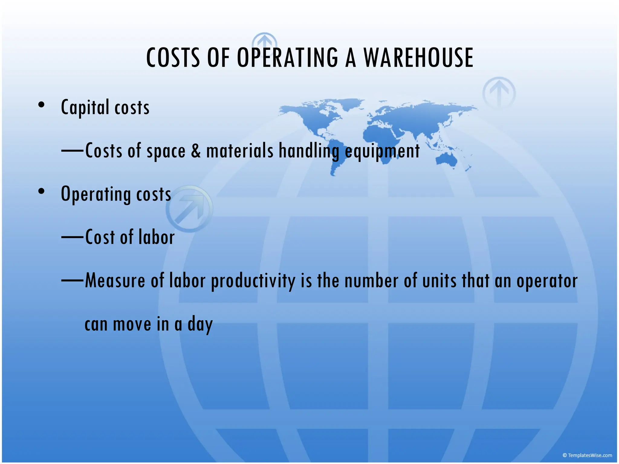 • Capital costs
—Costs of space & materials handling equipment
• Operating costs
—Cost of labor
—Measure of labor productivity is the number of units that an operator
can move in a day
COSTS OF OPERATING A WAREHOUSE
 