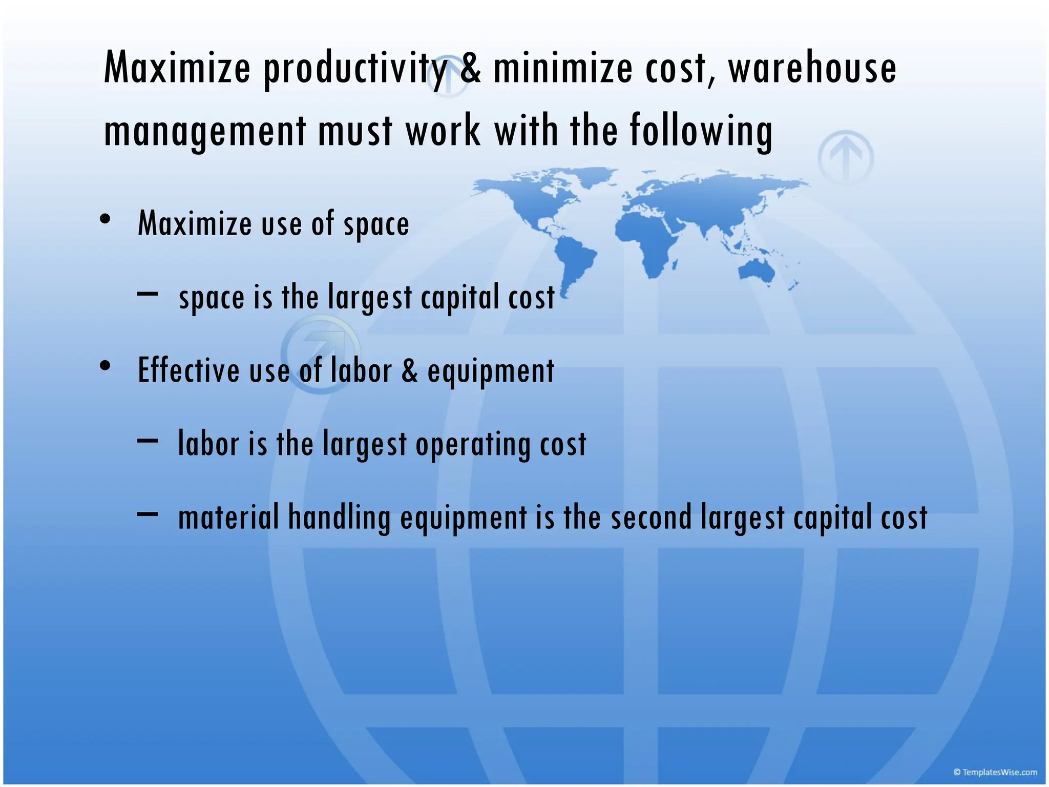 Maximize productivity & minimize cost, warehouse
management must work with the following
• Maximize use of space
– space is the largest capital cost
• Effective use of labor & equipment
– labor is the largest operating cost
– material handling equipment is the second largest capital cost
 