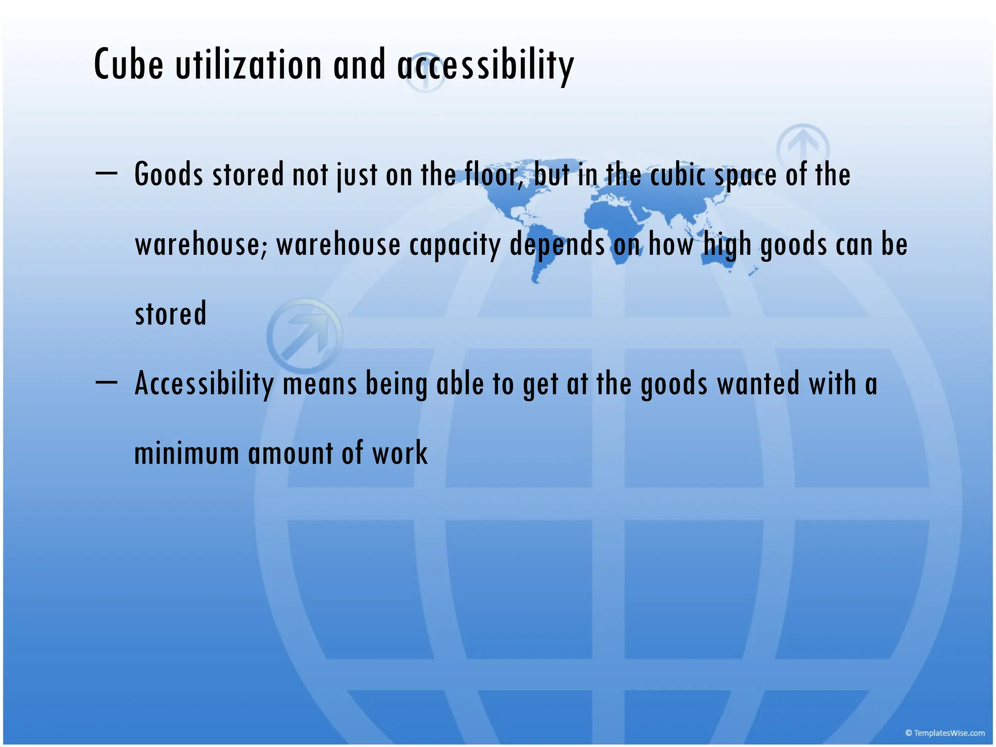 Cube utilization and accessibility
‒ Goods stored not just on the floor, but in the cubic space of the
warehouse; warehouse capacity depends on how high goods can be
stored
‒ Accessibility means being able to get at the goods wanted with a
minimum amount of work
 