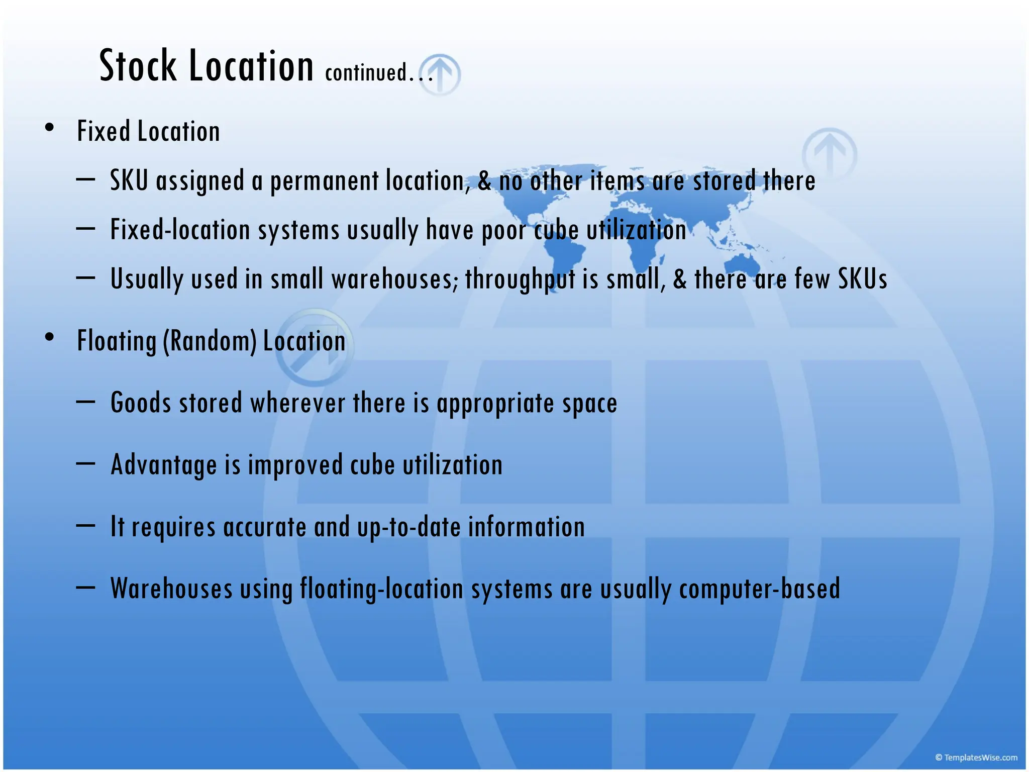 • Fixed Location
– SKU assigned a permanent location, & no other items are stored there
– Fixed-location systems usually have poor cube utilization
– Usually used in small warehouses; throughput is small, & there are few SKUs
• Floating (Random) Location
– Goods stored wherever there is appropriate space
– Advantage is improved cube utilization
– It requires accurate and up-to-date information
– Warehouses using floating-location systems are usually computer-based
Stock Location continued…
 