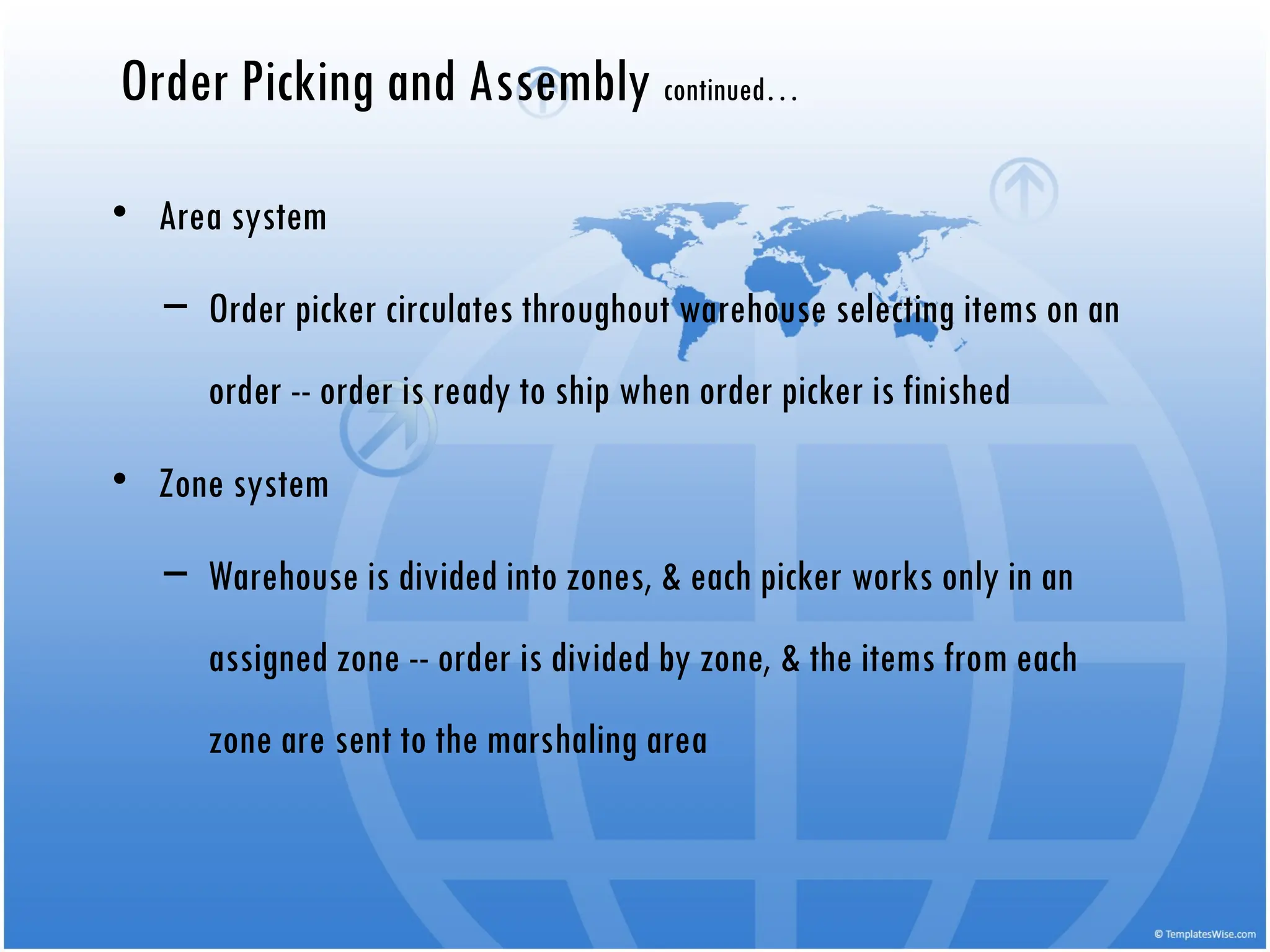 • Area system
– Order picker circulates throughout warehouse selecting items on an
order -- order is ready to ship when order picker is finished
• Zone system
– Warehouse is divided into zones, & each picker works only in an
assigned zone -- order is divided by zone, & the items from each
zone are sent to the marshaling area
Order Picking and Assembly continued…
 