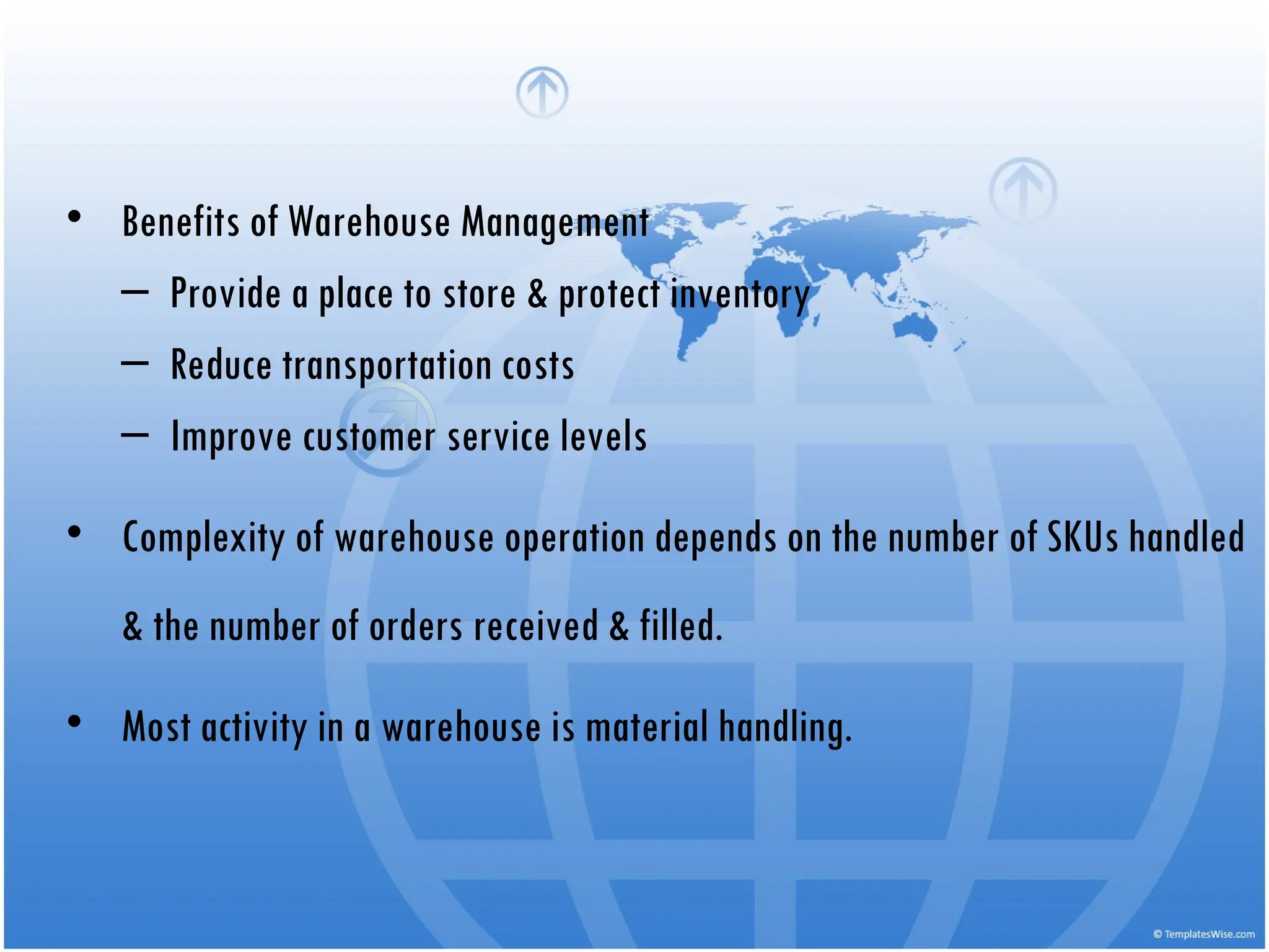 • Benefits of Warehouse Management
– Provide a place to store & protect inventory
– Reduce transportation costs
– Improve customer service levels
• Complexity of warehouse operation depends on the number of SKUs handled
& the number of orders received & filled.
• Most activity in a warehouse is material handling.
 