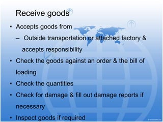 • Accepts goods from
‒ Outside transportation or attached factory &
accepts responsibility
• Check the goods against an order & the bill of
loading
• Check the quantities
• Check for damage & fill out damage reports if
necessary
• Inspect goods if required
Receive goods
 