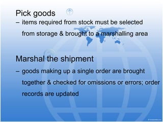 Pick goods
‒ items required from stock must be selected
from storage & brought to a marshalling area
Marshal the shipment
‒ goods making up a single order are brought
together & checked for omissions or errors; order
records are updated
 