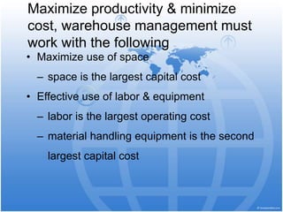 Maximize productivity & minimize
cost, warehouse management must
work with the following
• Maximize use of space
– space is the largest capital cost
• Effective use of labor & equipment
– labor is the largest operating cost
– material handling equipment is the second
largest capital cost
 