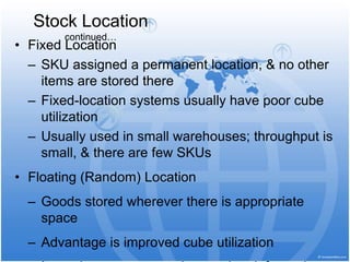• Fixed Location
– SKU assigned a permanent location, & no other
items are stored there
– Fixed-location systems usually have poor cube
utilization
– Usually used in small warehouses; throughput is
small, & there are few SKUs
• Floating (Random) Location
– Goods stored wherever there is appropriate
space
– Advantage is improved cube utilization
Stock Location
continued…
 