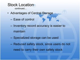 • Advantages of Central Storage
– Ease of control
– Inventory record accuracy is easier to
maintain
– Specialized storage can be used
– Reduced safety stock, since users do not
need to carry their own safety stock
Stock Location
continued…
 