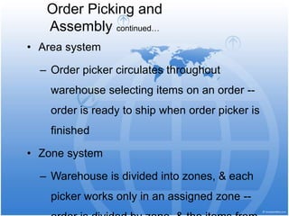 • Area system
– Order picker circulates throughout
warehouse selecting items on an order --
order is ready to ship when order picker is
finished
• Zone system
– Warehouse is divided into zones, & each
picker works only in an assigned zone --
Order Picking and
Assembly continued…
 