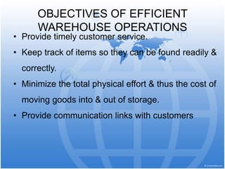 OBJECTIVES OF EFFICIENT
WAREHOUSE OPERATIONS
• Provide timely customer service.
• Keep track of items so they can be found readily &
correctly.
• Minimize the total physical effort & thus the cost of
moving goods into & out of storage.
• Provide communication links with customers
 