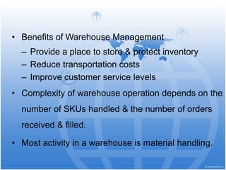 • Benefits of Warehouse Management
– Provide a place to store & protect inventory
– Reduce transportation costs
– Improve customer service levels
• Complexity of warehouse operation depends on the
number of SKUs handled & the number of orders
received & filled.
• Most activity in a warehouse is material handling.
 