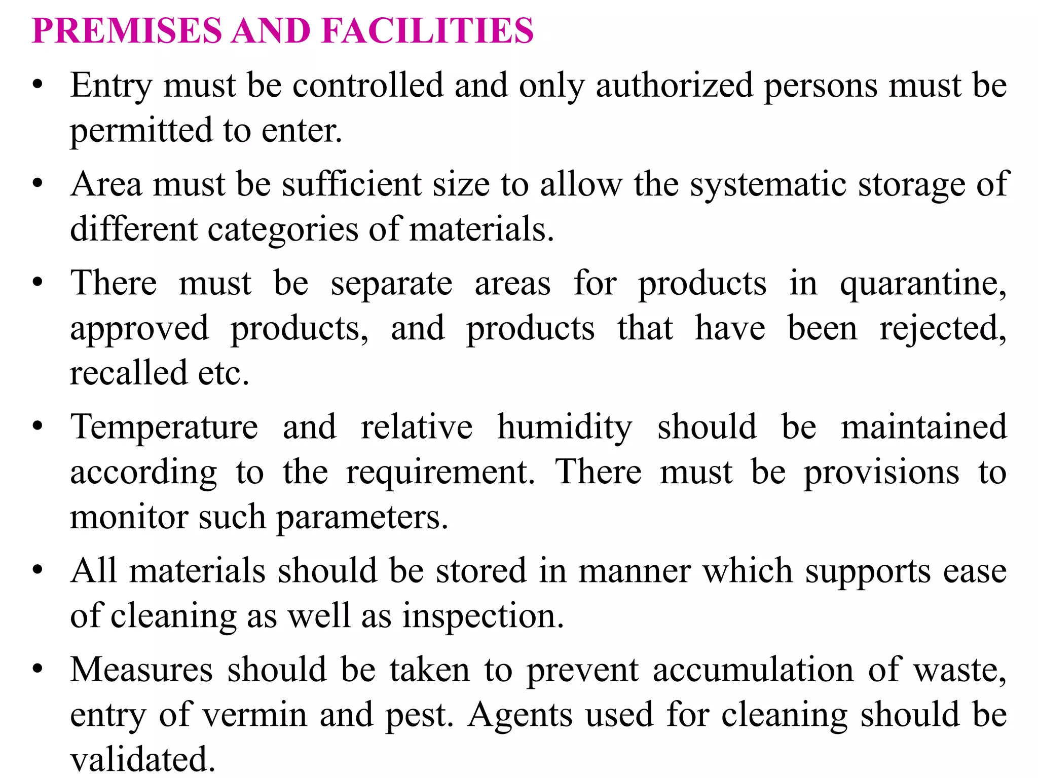 PREMISES AND FACILITIES
• Entry must be controlled and only authorized persons must be
permitted to enter.
• Area must be sufficient size to allow the systematic storage of
different categories of materials.
• There must be separate areas for products in quarantine,
approved products, and products that have been rejected,
recalled etc.
• Temperature and relative humidity should be maintained
according to the requirement. There must be provisions to
monitor such parameters.
• All materials should be stored in manner which supports ease
of cleaning as well as inspection.
• Measures should be taken to prevent accumulation of waste,
entry of vermin and pest. Agents used for cleaning should be
validated.
 