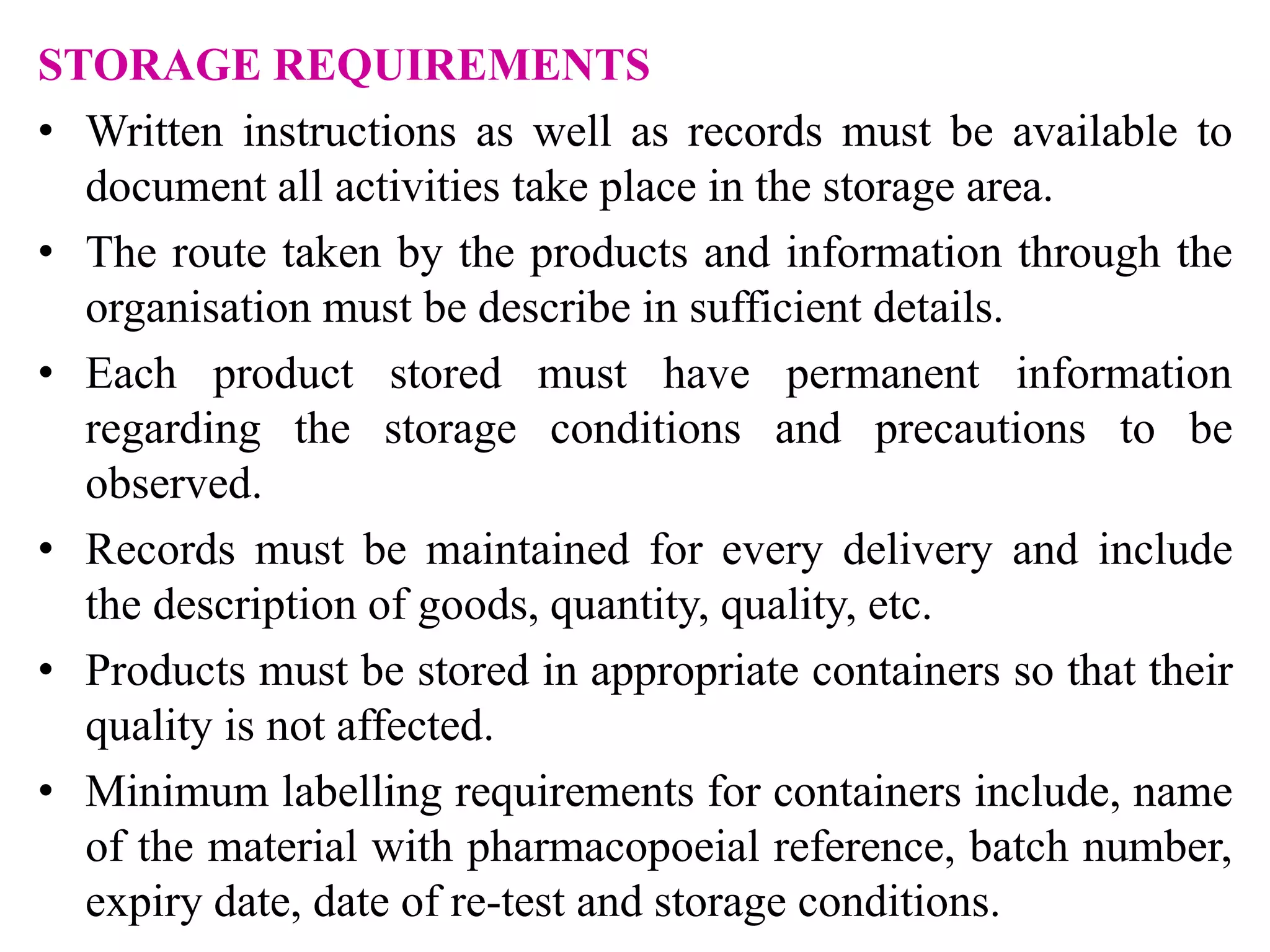 STORAGE REQUIREMENTS
• Written instructions as well as records must be available to
document all activities take place in the storage area.
• The route taken by the products and information through the
organisation must be describe in sufficient details.
• Each product stored must have permanent information
regarding the storage conditions and precautions to be
observed.
• Records must be maintained for every delivery and include
the description of goods, quantity, quality, etc.
• Products must be stored in appropriate containers so that their
quality is not affected.
• Minimum labelling requirements for containers include, name
of the material with pharmacopoeial reference, batch number,
expiry date, date of re-test and storage conditions.
 