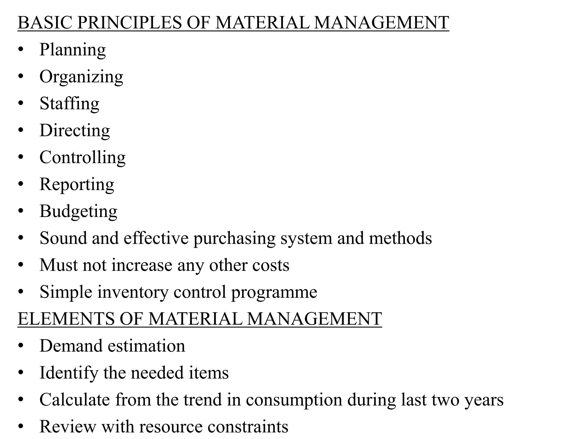 BASIC PRINCIPLES OF MATERIAL MANAGEMENT
• Planning
• Organizing
• Staffing
• Directing
• Controlling
• Reporting
• Budgeting
• Sound and effective purchasing system and methods
• Must not increase any other costs
• Simple inventory control programme
ELEMENTS OF MATERIAL MANAGEMENT
• Demand estimation
• Identify the needed items
• Calculate from the trend in consumption during last two years
• Review with resource constraints
 