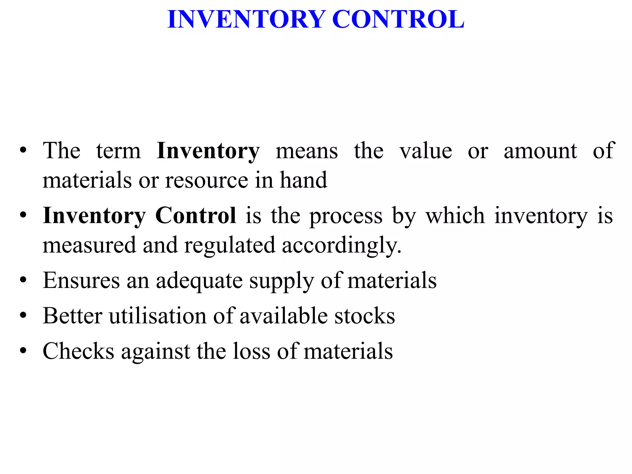 INVENTORY CONTROL
• The term Inventory means the value or amount of
materials or resource in hand
• Inventory Control is the process by which inventory is
measured and regulated accordingly.
• Ensures an adequate supply of materials
• Better utilisation of available stocks
• Checks against the loss of materials
 