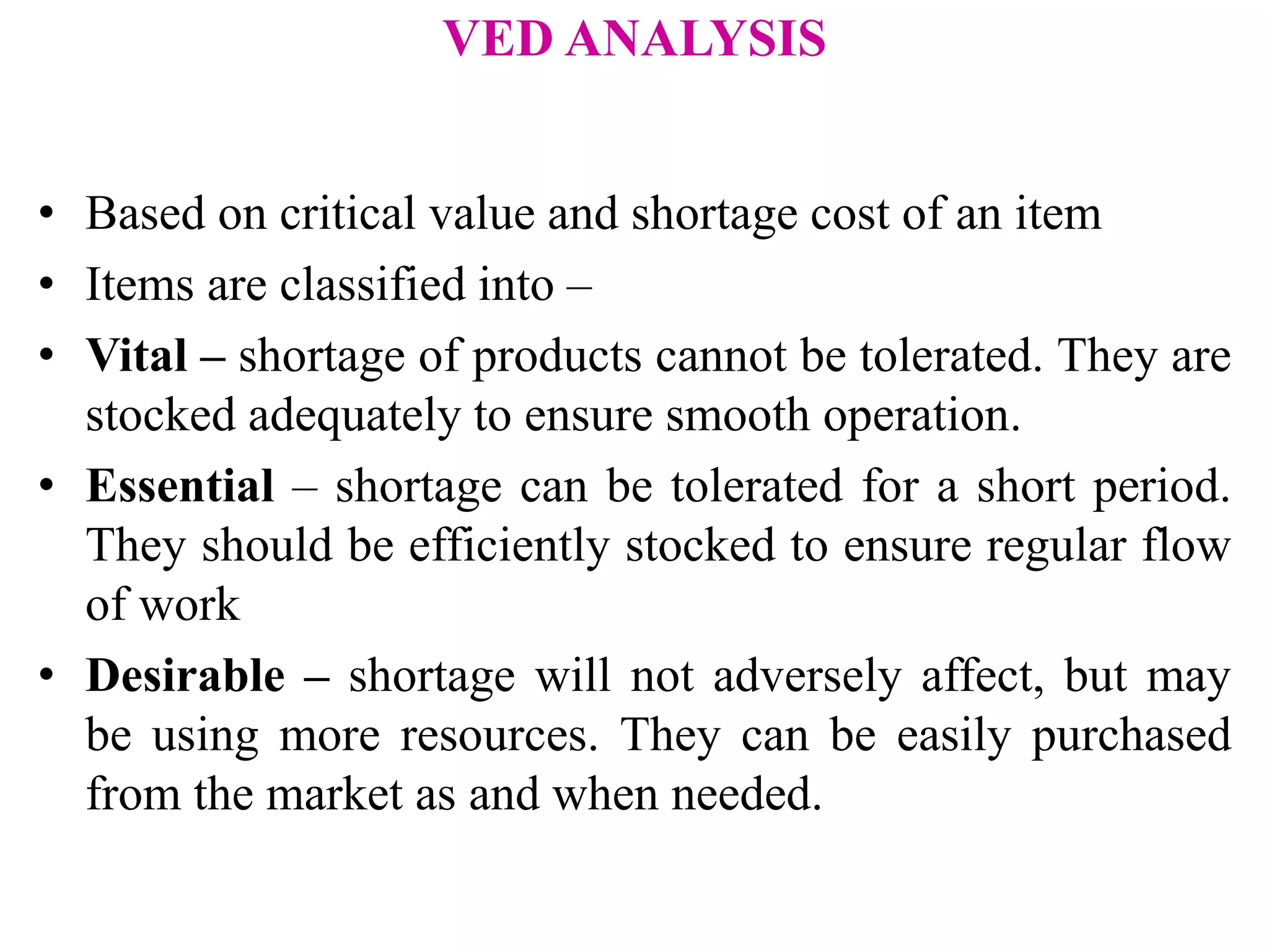 VED ANALYSIS
• Based on critical value and shortage cost of an item
• Items are classified into –
• Vital – shortage of products cannot be tolerated. They are
stocked adequately to ensure smooth operation.
• Essential – shortage can be tolerated for a short period.
They should be efficiently stocked to ensure regular flow
of work
• Desirable – shortage will not adversely affect, but may
be using more resources. They can be easily purchased
from the market as and when needed.
 