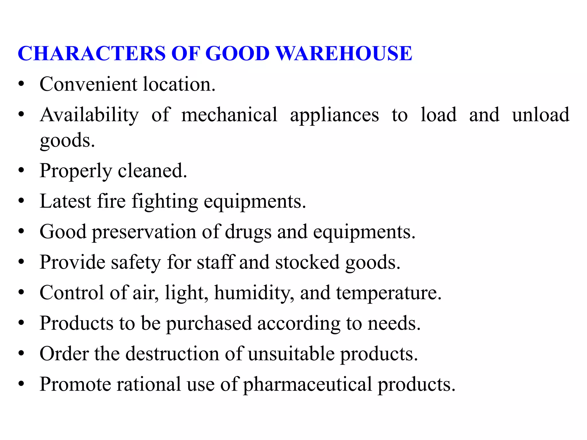 CHARACTERS OF GOOD WAREHOUSE
• Convenient location.
• Availability of mechanical appliances to load and unload
goods.
• Properly cleaned.
• Latest fire fighting equipments.
• Good preservation of drugs and equipments.
• Provide safety for staff and stocked goods.
• Control of air, light, humidity, and temperature.
• Products to be purchased according to needs.
• Order the destruction of unsuitable products.
• Promote rational use of pharmaceutical products.
 
