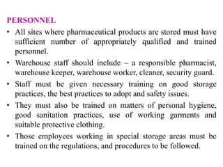 PERSONNEL
• All sites where pharmaceutical products are stored must have
sufficient number of appropriately qualified and trained
personnel.
• Warehouse staff should include – a responsible pharmacist,
warehouse keeper, warehouse worker, cleaner, security guard.
• Staff must be given necessary training on good storage
practices, the best practices to adopt and safety issues.
• They must also be trained on matters of personal hygiene,
good sanitation practices, use of working garments and
suitable protective clothing.
• Those employees working in special storage areas must be
trained on the regulations, and procedures to be followed.
 