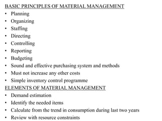 BASIC PRINCIPLES OF MATERIAL MANAGEMENT
• Planning
• Organizing
• Staffing
• Directing
• Controlling
• Reporting
• Budgeting
• Sound and effective purchasing system and methods
• Must not increase any other costs
• Simple inventory control programme
ELEMENTS OF MATERIAL MANAGEMENT
• Demand estimation
• Identify the needed items
• Calculate from the trend in consumption during last two years
• Review with resource constraints
 