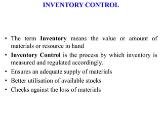 INVENTORY CONTROL
• The term Inventory means the value or amount of
materials or resource in hand
• Inventory Control is the process by which inventory is
measured and regulated accordingly.
• Ensures an adequate supply of materials
• Better utilisation of available stocks
• Checks against the loss of materials
 