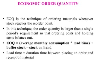 ECONOMIC ORDER QUANTITY
• EOQ is the technique of ordering materials whenever
stock reaches the reorder point.
• In this technique, the order quantity is larger than a single
period’s requirement so that ordering costs and holding
costs balance out.
• EOQ = (average monthly consumption * lead time) +
buffer stock – stock on hand
• Lead time = duration time between placing an order and
receipt of material
 