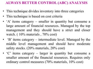 ALWAYS BETTER CONTROL (ABC) ANALYSIS
• This technique divides inventory into three categories
• This technique is based on cost criteria
• ‘A’ items category – smaller in quantity but consume a
large amount of financial resources. Managed by the top
management and they should have a strict and closer
watch. ( 10% materials , 70% cost)
• ‘B’ items category – intermediate level. Managed by the
middle level management and should have moderate
safety stocks. (20% materials, 20% cost)
• ‘C’ items category – larger in quantity but consume a
smaller amount of the financial resources. Requires only
ordinary control measures (70% materials, 10% cost)
 