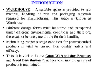 INTRODUCTION
• WAREHOUSE – A suitable space is provided to raw
material, handling of raw and packaging materials
required for manufacturing. This space is known as
Warehouse.
• Different dosage forms must be stored and transported
under different environmental conditions and therefore,
there cannot be one general rule for their handling.
• Maintaining proper storage condition for pharmaceutical
products is vital to ensure their quality, safety and
efficacy.
• Thus, it is vital to follow Good Warehousing Practices
and Good Distribution Practices to ensure the quality of
products is maintained.
 