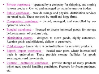 • Private warehouse – operated by a company for shipping, and storing
its own products. Owned and managed by manufacturers or traders
• Public warehouse – provide storage and physical distribution services
on rental basis. These are used by small and large firms.
• Co-operative warehouse – owned, managed, and controlled by co-
operative societies.
• Bonded warehouse – licensed to accept imported goods for storage
before payment of customs duty.
• Distribution centres – designed to move goods, highly automated.
Receive goods and efficiently deliver to customers.
• Cold storage – temperature is controlled here for sensitive products.
• Export/ Import warehouse – located near ports where international
trade is undertaken. These provide storage facilities for goods
awaiting onward movements.
• Climate – controlled warehouse – provide storage of many products
which need special handling conditions. Freezers for frozen products,
etc.
 