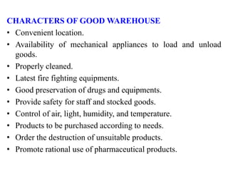 CHARACTERS OF GOOD WAREHOUSE
• Convenient location.
• Availability of mechanical appliances to load and unload
goods.
• Properly cleaned.
• Latest fire fighting equipments.
• Good preservation of drugs and equipments.
• Provide safety for staff and stocked goods.
• Control of air, light, humidity, and temperature.
• Products to be purchased according to needs.
• Order the destruction of unsuitable products.
• Promote rational use of pharmaceutical products.
 