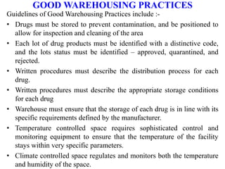 GOOD WAREHOUSING PRACTICES
Guidelines of Good Warehousing Practices include :-
• Drugs must be stored to prevent contamination, and be positioned to
allow for inspection and cleaning of the area
• Each lot of drug products must be identified with a distinctive code,
and the lots status must be identified – approved, quarantined, and
rejected.
• Written procedures must describe the distribution process for each
drug.
• Written procedures must describe the appropriate storage conditions
for each drug
• Warehouse must ensure that the storage of each drug is in line with its
specific requirements defined by the manufacturer.
• Temperature controlled space requires sophisticated control and
monitoring equipment to ensure that the temperature of the facility
stays within very specific parameters.
• Climate controlled space regulates and monitors both the temperature
and humidity of the space.
 