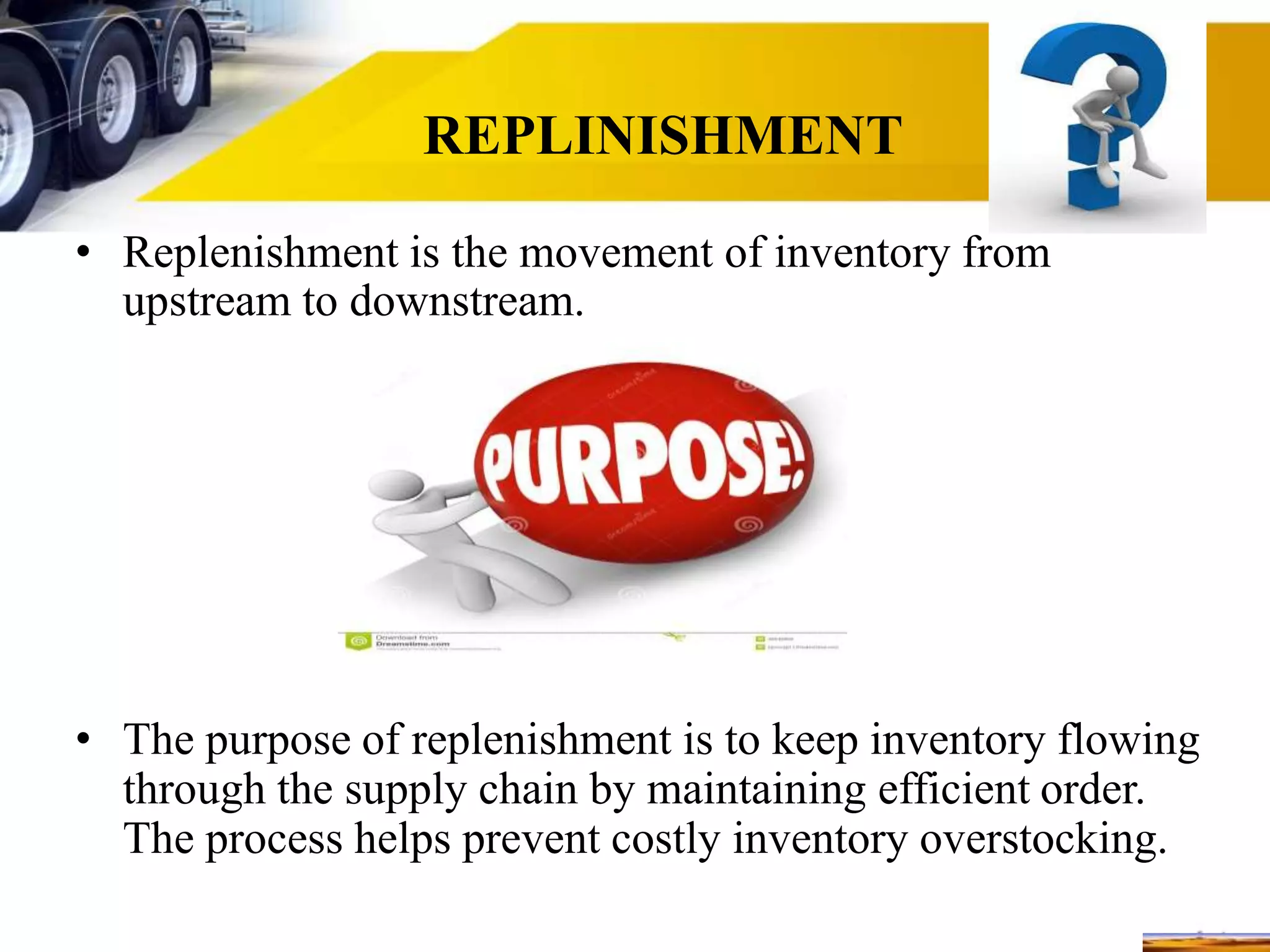 REPLINISHMENT
• Replenishment is the movement of inventory from
upstream to downstream.
• The purpose of replenishment is to keep inventory flowing
through the supply chain by maintaining efficient order.
The process helps prevent costly inventory overstocking.
 