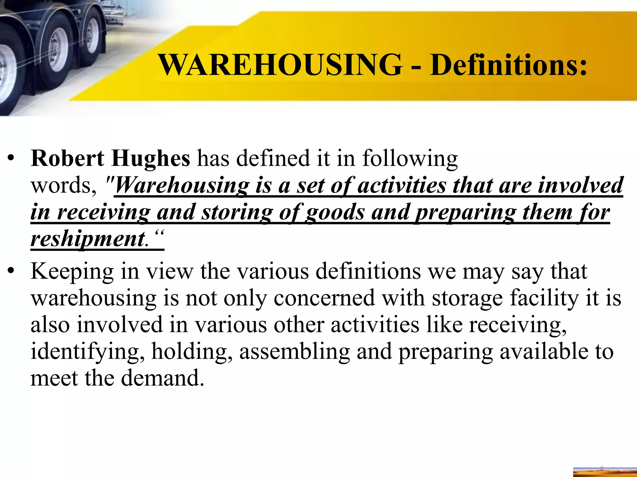WAREHOUSING - Definitions:
• Robert Hughes has defined it in following
words, "Warehousing is a set of activities that are involved
in receiving and storing of goods and preparing them for
reshipment.“
• Keeping in view the various definitions we may say that
warehousing is not only concerned with storage facility it is
also involved in various other activities like receiving,
identifying, holding, assembling and preparing available to
meet the demand.
 
