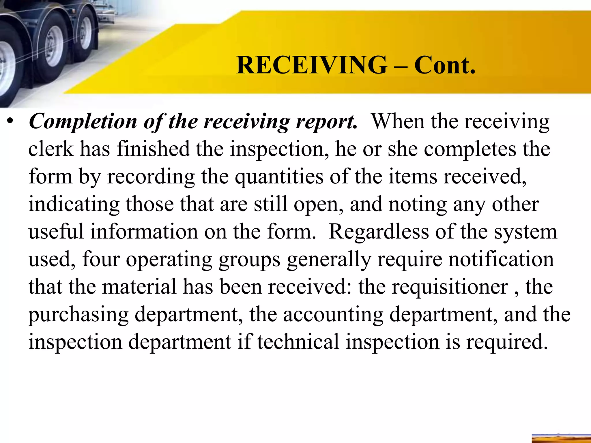 RECEIVING – Cont.
• Completion of the receiving report. When the receiving
clerk has finished the inspection, he or she completes the
form by recording the quantities of the items received,
indicating those that are still open, and noting any other
useful information on the form. Regardless of the system
used, four operating groups generally require notification
that the material has been received: the requisitioner , the
purchasing department, the accounting department, and the
inspection department if technical inspection is required.
 