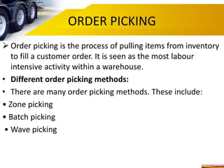 ORDER PICKING
 Order picking is the process of pulling items from inventory
to fill a customer order. It is seen as the most labour
intensive activity within a warehouse.
• Different order picking methods:
• There are many order picking methods. These include:
• Zone picking
• Batch picking
• Wave picking
 