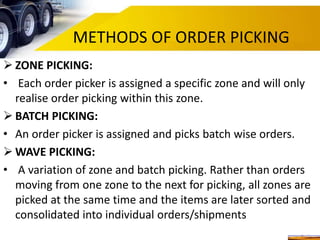 METHODS OF ORDER PICKING
 ZONE PICKING:
• Each order picker is assigned a specific zone and will only
realise order picking within this zone.
 BATCH PICKING:
• An order picker is assigned and picks batch wise orders.
 WAVE PICKING:
• A variation of zone and batch picking. Rather than orders
moving from one zone to the next for picking, all zones are
picked at the same time and the items are later sorted and
consolidated into individual orders/shipments
 