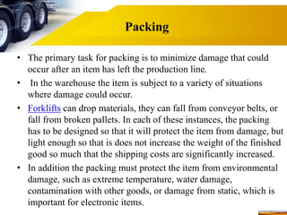 Packing
• The primary task for packing is to minimize damage that could
occur after an item has left the production line.
• In the warehouse the item is subject to a variety of situations
where damage could occur.
• Forklifts can drop materials, they can fall from conveyor belts, or
fall from broken pallets. In each of these instances, the packing
has to be designed so that it will protect the item from damage, but
light enough so that is does not increase the weight of the finished
good so much that the shipping costs are significantly increased.
• In addition the packing must protect the item from environmental
damage, such as extreme temperature, water damage,
contamination with other goods, or damage from static, which is
important for electronic items.
 