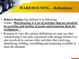 WAREHOUSING - Definitions:
• Robert Hughes has defined it in following
words, "Warehousing is a set of activities that are involved
in receiving and storing of goods and preparing them for
reshipment.“
• Keeping in view the various definitions we may say that
warehousing is not only concerned with storage facility it is
also involved in various other activities like receiving,
identifying, holding, assembling and preparing available to
meet the demand.
 
