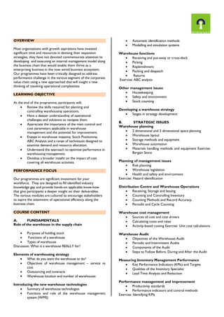 OVERVIEW
Most organisations with growth aspirations have invested
significant time and resources in devising their expansion
strategies, they have not devoted commensurate attention to
developing and executing an internal management model along
the business chain that would enable them thrive as a
enterprising business in the now wired business ecosystem.
Our programmes have been critically designed to address
performance challenge in the various segment of the corporate
value chain using a new approached that will insight a new
thinking of resolving operational complexities.
LEARNING OBJECTIVE
At the end of the programme, participants will;
 Review the skills required for planning and
controlling warehousing operations.
 Have a deeper understanding of operational
challenges and solutions to navigate them.
 Appreciate the importance of the main control and
cost parameters applicable in warehouse
management and the potential for improvement.
 Engage in warehouse mapping, Stock Positioning,
ABC Analysis and a range of techniques designed to
examine demand and resource allocation.
 Understand the approach to optimise performance in
warehousing management.
 Develop a broader insight on the impact of cost
covering all warehouse activities.
PERFORMANCE FOCUS
Our programmes are significant investment for your
workforce. They are designed to fill identified industry
knowledge gap and provide hands-on applicable know-how
that give participants a deeper insight on their deliverables.
The various modules are cultured to encourage stakeholders
to aspire the attainment of operational efficiency along the
business chain.
COURSE CONTENT
A. FUNDAMENTALS
Role of the warehouse in the supply chain
 Purposes of holding stock
 Functions of a warehouse
 Types of warehouse
Discussion: What is a warehouse REALLY for?
Elements of warehousing strategy
 What do you want the warehouse to do?
 Objectives of warehouse management – service vs
cost
 Outsourcing and contracts
 Warehouse location and number of warehouses
Introducing the new warehouse technologies
 Summary of warehouse technologies
 Functions and role of the warehouse management
system (WMS)
 Automatic identification methods
 Modelling and simulation systems
Warehouse functions
 Receiving and put-away or cross-dock
 Picking
 Replenishment
 Packing and despatch
 Returns
Exercise: ABC analysis
Other management issues
 Housekeeping
 Safety and environment
 Stock counting
Developing a warehouse strategy
 Stages in strategy development
B. STRATEGIC ISSUES
Warehouse planning
 2 dimensional and 3 dimensional space planning
 Warehouse layout
 Storage methods and equipment
 Warehouse automation
 Materials handling methods and equipment Exercise:
Bargain Store
Planning of management issues
 Risk planning
 Warehouse legislation
 Health and safety and environment
Exercise: Hazard identification
Distribution Centre and Warehouse Operations
 Receiving, Storage and Issuing
 Counting and Controlling Inventory
 Counting Methods and Record Accuracy
 Periodic and Cycle Counting
Warehouse cost management
 Sources of cost and cost drivers
 Calculating costs and rates
 Activity-based costing Exercise: Unit cost calculations
Warehouse Audit
 Objectives of the Warehouse Audit
 Periodic and Intermittent Audits
 Components of the Audit
 Steps to Follow Before, During and After the Audit
Measuring Inventory Management Performance
 Key Performance Indicators (KPIs) and Targets
 Qualities of the Inventory Specialist
 Lead Time Analysis and Reduction
Performance management and improvement
 Productivity standards
 Performance indicators and control methods
Exercise: Identifying KPIs
 