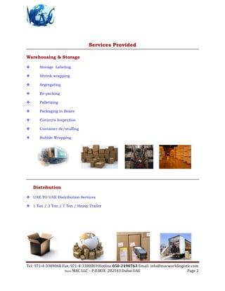 Tel: 971-4-3389068 Fax: 971-4-3389069 Hotline 050-2190763 Email: info@macworldlogistic.com
Store MAC LLC – P.O.BOX: 282543 Dubai UAE Page 2
Services Provided
Warehousing & Storage
 Storage Labeling
 Shrink wrapping
 Segregating
 Re-packing
 Palletizing
 Packaging in Boxes
 Contents Inspection
 Container de/stuffing
 Bubble Wrapping
Distribution
 UAE TO UAE Distribution Services
 1 Ton / 3 Ton / 7 Ton / Heavy Trailer
 