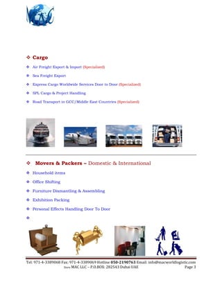 Tel: 971-4-3389068 Fax: 971-4-3389069 Hotline 050-2190763 Email: info@macworldlogistic.com
Store MAC LLC – P.O.BOX: 282543 Dubai UAE Page 3
 Cargo
 Air Freight Export & Import (Specialized)
 Sea Freight Export
 Express Cargo Worldwide Services Door to Door (Specialized)
 SPL Cargo & Project Handling
 Road Transport in GCC/Middle East Countries (Specialized)
 Movers & Packers – Domestic & International
 Household items
 Office Shifting
 Furniture Dismantling & Assembling
 Exhibition Packing
 Personal Effects Handling Door To Door

 