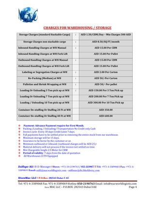 Tel: 971-4-3389068 Fax: 971-4-3389069 Hotline 050-2190763 Email: info@macworldlogistic.com
Store MAC LLC – P.O.BOX: 282543 Dubai UAE Page 4
CHARGES FOR WAREHOUSING / STORAGE
Storage Charges (standard Stackable Cargo) : AED 1.50/CBM/Day – Min Charges 300 AED
Storage Charges non stackable cargo : AED 8.50/SQ FT/month
Inbound Handling Charges at WH Manual : AED 15.00 Per CBM
Inbound Handling Charges at WH Fork Lift AED 15.00 Per Pallet
Outbound Handling Charges at WH Manual : AED 15.00 Per CBM
Outbound Handling Charges at WH Fork Lift AED 15.00 Per Pallet
Labeling or Segregation Charges at WH : AED 2.00 Per Carton
Re-Packing (Medium) at WH : AED 50/-Per Carton
Palletize and Shrink Wrapping at WH : AED 50/- Per pallet
Loading Or Unloading 3 Ton pick up at WH : AED 150.00 Per 3 Ton Pick up
Loading Or Unloading 7 Ton pick up at WH AED 200.00 Per 7 Ton Pick up
Loading / Unloading 10 Ton pick up at WH AED 300.00 Per 10 Ton Pick up
Container De-stuffing Or Stuffing 20 Ft at WH AED 350.00
Container De-stuffing Or Stuffing 40 Ft at WH AED 600.00
 Payment: Advance Payment require for First Month.
Packing /Loading / Unloading/ Transportation No Credit only Cash
Invoice cycle: Every 30 days Credit Limit 7 days.
Full payments have to be settled prior to removing the entire stock from our warehouse.
Minimum storage will be 15 days.
Insurance to be borne by the customer or us
Minimum outbound or inbound /outbound charges will be AED 25/-
Material delivery will not process if the invoice not settled on time.
Min Chargeable height 2.5 Meter for CBM
Period of validity: 7 days from the date of quotation
 All Warehouses CCTV Equipped
Zulfiqar Ali l B D Manager l Direct: +971-50-2190763 / 055-2239077 l Tel: +971-4-3389068 l Fax: +971-4-
3389069 l Email: zulfi@macworldlogistic.com - zulfimac@du.blackberry.com
StoreMac LLC l P.O.Box: 282543 Dubai UAE
 