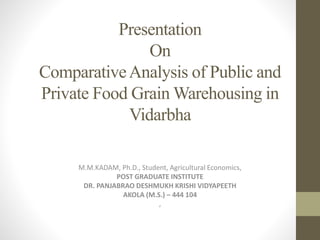 Presentation
On
ComparativeAnalysis of Public and
Private Food Grain Warehousing in
Vidarbha
M.M.KADAM, Ph.D., Student, Agricultural Economics,
POST GRADUATE INSTITUTE
DR. PANJABRAO DESHMUKH KRISHI VIDYAPEETH
AKOLA (M.S.) – 444 104
,
 