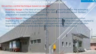 WAREHOUSING OPERATION MANAGEMENT
3.Inventory control technique based on records
I. Inventory Budge: Is the kind of functional budget which facilitates the estimated
inventory required for the business concern during a particular period. Budget
preparation is based on past experience.
II. Inventory Report: Preparation of periodic inventory reports provide information
regarding the order level, quantity to be procured, and all other information related to
inventories. On the basis of this report, management takes the necessary decision
regarding inventory control and management in the business concern
By Guta Mengesha 1/24/2021
 
