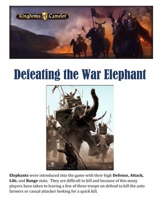 Defeating the War Elephant
Elephants were introduced into the game with their high Defense, Attack,
Life, and Range stats. They are difficult to kill and because of this many
players have taken to leaving a few of these troops on defend to kill the auto
farmers or casual attacker looking for a quick kill.
 