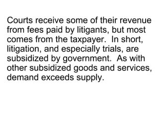 Courts receive some of their revenue
from fees paid by litigants, but most
comes from the taxpayer. In short,
litigation, and especially trials, are
subsidized by government. As with
other subsidized goods and services,
demand exceeds supply.
 