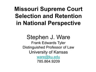 Missouri Supreme Court
Selection and Retention
in National Perspective
Stephen J. Ware
Frank Edwards Tyler
Distinguished Professor of Law
University of Kansas
ware@ku.edu
785.864.9209
 
