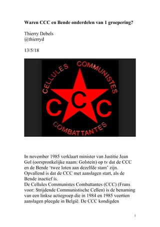 Waren CCC en Bende onderdelen van 1 groepering?
Thierry Debels
@thierryd
13/5/18
In november 1985 verklaart minister van Justitie Jean
Gol (oorspronkelijke naam: Golstein) op tv dat de CCC
en de Bende ‘twee loten aan dezelfde stam’ zijn.
Opvallend is dat de CCC met aanslagen start, als de
Bende inactief is.
De Cellules Communistes Combattantes (CCC) (Frans
voor: Strijdende Communistische Cellen) is de benaming
van een linkse actiegroep die in 1984 en 1985 veertien
aanslagen pleegde in België. De CCC kondigden
1
 
