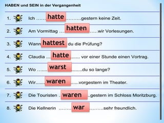 HABEN und SEIN in der Vergangenheit
1. Ich ……………………….gestern keine Zeit.
2. Am Vormittag ……………………wir Vorlesungen.
3. Wann................... du die Prüfung?
4. Claudia ......................... vor einer Stunde einen Vortrag.
5. Wo …..............................du so lange?
6. Wir................................vorgestern im Theater.
7. Die Touristen …....................gestern im Schloss Moritzburg.
8. Die Kellnerin ……………………….sehr freundlich.
hatte
hatten
hattest
hatte
warst
waren
waren
war
 