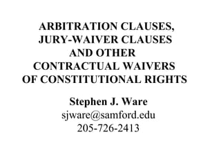 ARBITRATION CLAUSES,
JURY-WAIVER CLAUSES
AND OTHER
CONTRACTUAL WAIVERS
OF CONSTITUTIONAL RIGHTS
Stephen J. Ware
sjware@samford.edu
205-726-2413
 